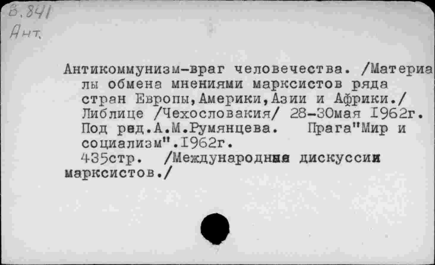 ﻿07/ /7„т.
Антикоммунизм-враг человечества. /Материа лы обмена мнениями марксистов ряда стран Европы,Америки,Азии и Африки./ Либлице /Чехословакия/ 28-30мая 1962г. Под ред.А.М.Румянцева. Прага”Мир и социализм”.1962г.
435стр. /Международные дискуссии марксистов./